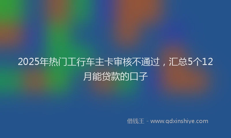 2025年热门工行车主卡审核不通过，汇总5个12月能贷款的口子