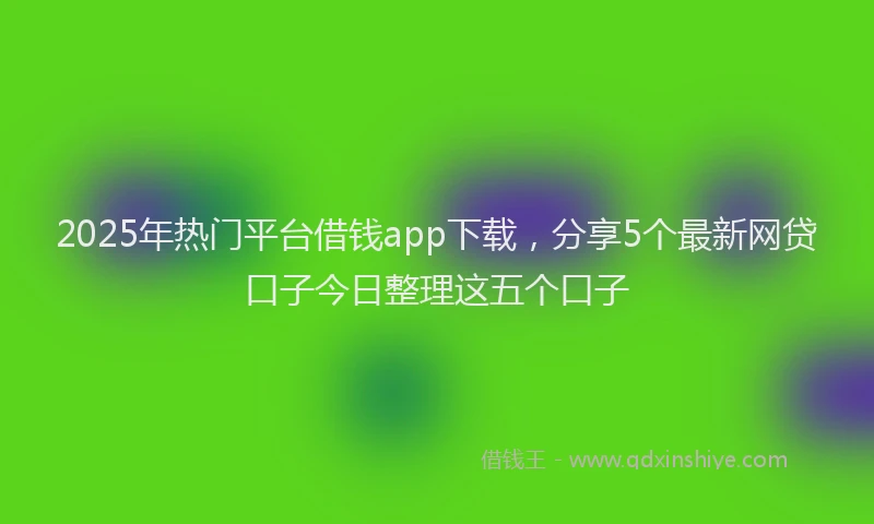 2025年热门平台借钱app下载，分享5个最新网贷口子今日整理这五个口子