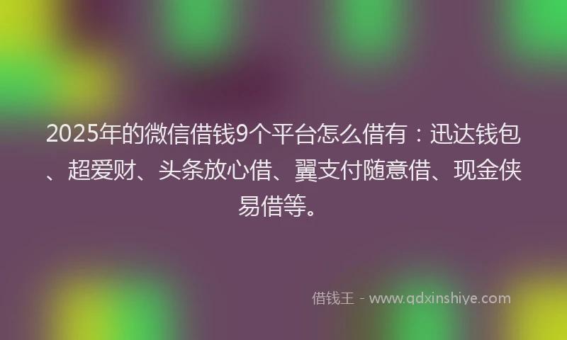 2025年的微信借钱9个平台怎么借有：迅达钱包、超爱财、头条放心借、翼支付随意借、现金侠易借等。