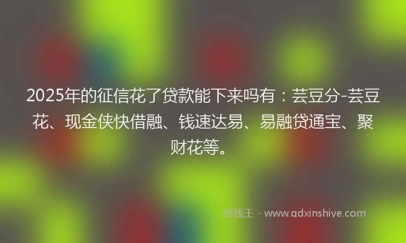 2025年的征信花了贷款能下来吗有：芸豆分-芸豆花、现金侠快借融、钱速达易、易融贷通宝、聚财花等。
