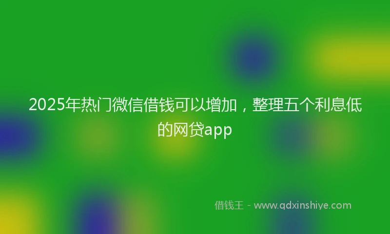 2025年热门微信借钱可以增加,整理五个利息低的网贷app
