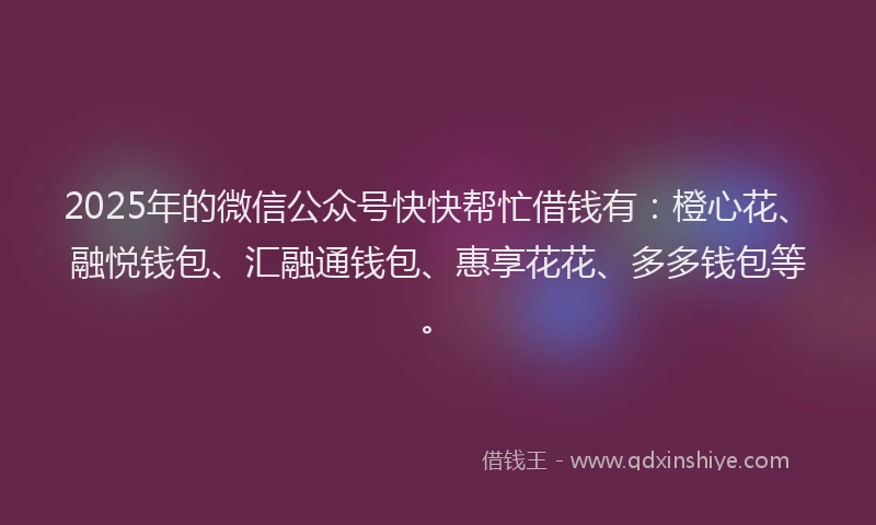 2025年的微信公众号快快帮忙借钱有：橙心花、融悦钱包、汇融通钱包、惠享花花、多多钱包等。