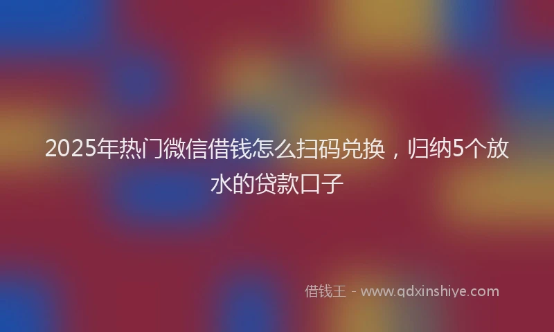 2025年热门微信借钱怎么扫码兑换,归纳5个放水的贷款口子