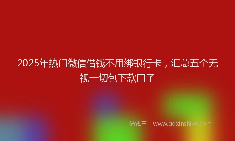 2025年热门微信借钱不用绑银行卡，汇总五个无视一切包下款口子