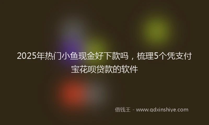 2025年热门小鱼现金好下款吗，梳理5个凭支付宝花呗贷款的软件