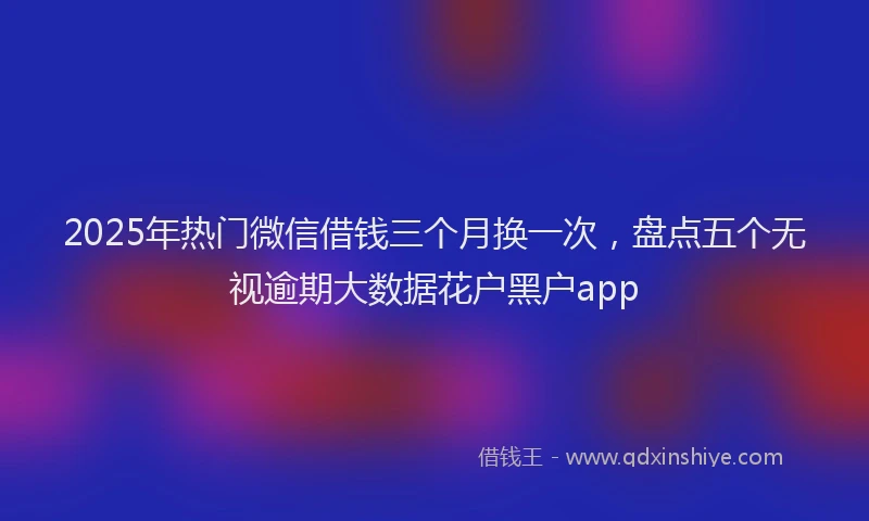 2025年热门微信借钱三个月换一次，盘点五个无视逾期大数据花户黑户app