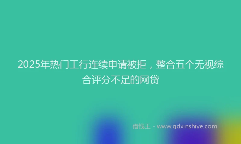 2025年热门工行连续申请被拒，整合五个无视综合评分不足的网贷