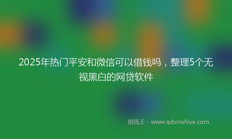 2025年热门平安和微信可以借钱吗，整理5个无视黑白的网贷软件