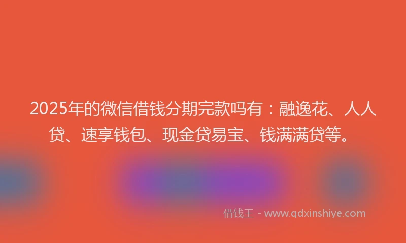 2025年的微信借钱分期完款吗有：融逸花、人人贷、速享钱包、现金贷易宝、钱满满贷等。