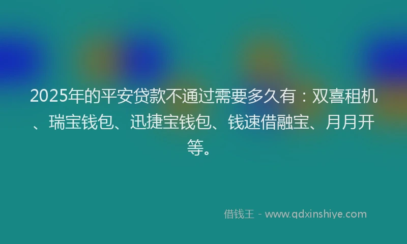 2025年的平安贷款不通过需要多久有：双喜租机、瑞宝钱包、迅捷宝钱包、钱速借融宝、月月开等。