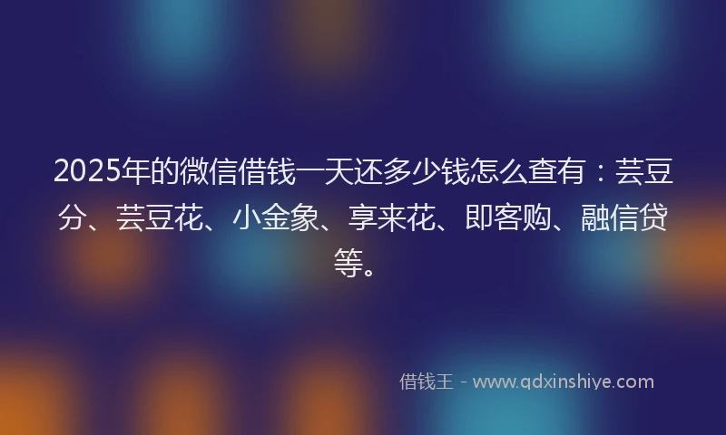 2025年的微信借钱一天还多少钱怎么查有：芸豆分、芸豆花、小金象、享来花、即客购、融信贷等。