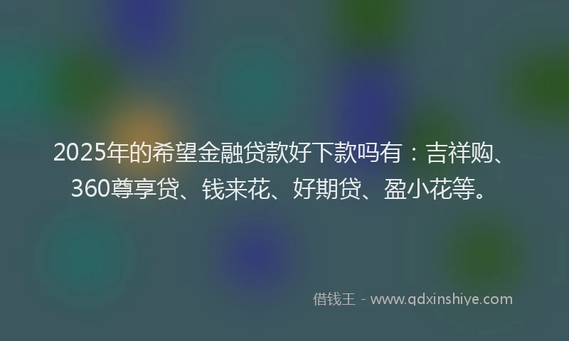 2025年的希望金融贷款好下款吗有：吉祥购、360尊享贷、钱来花、好期贷、盈小花等。