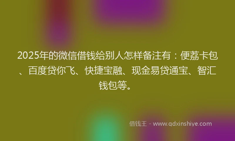 2025年的微信借钱给别人怎样备注有：便荔卡包、百度贷你飞、快捷宝融、现金易贷通宝、智汇钱包等。