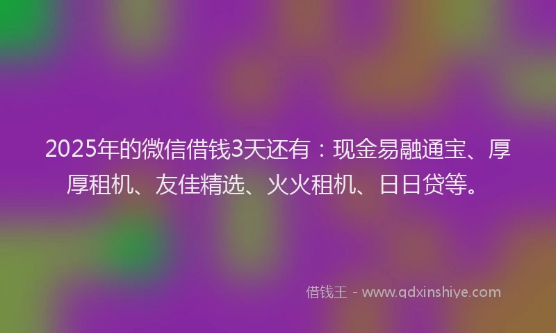 2025年的微信借钱3天还有：现金易融通宝、厚厚租机、友佳精选、火火租机、日日贷等。