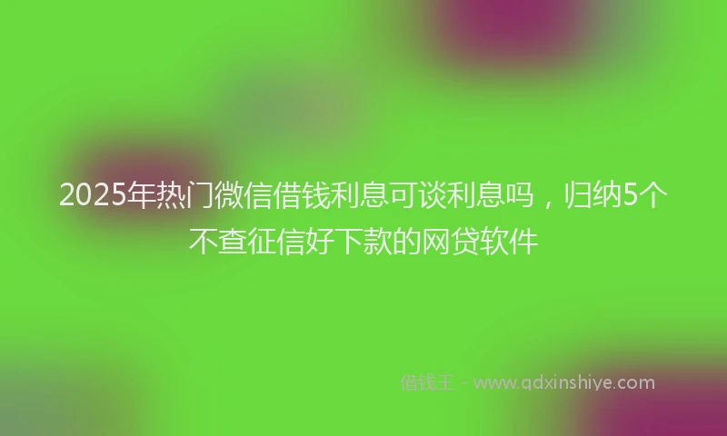2025年热门微信借钱利息可谈利息吗，归纳5个不查征信好下款的网贷软件