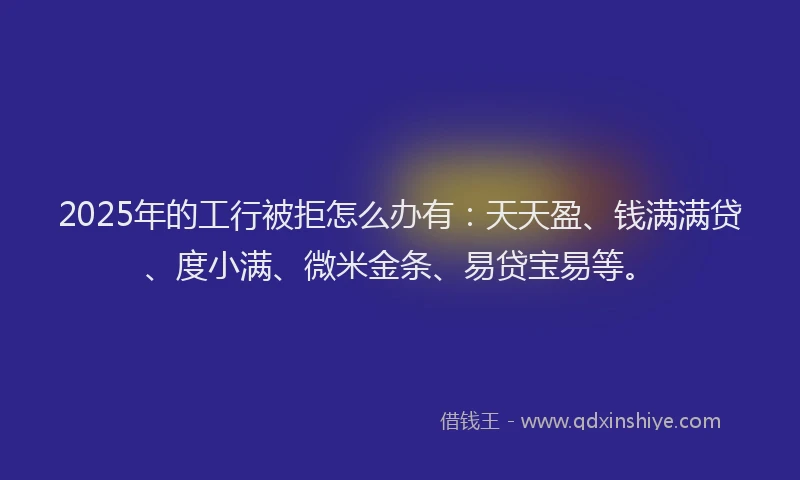 2025年的工行被拒怎么办有：天天盈、钱满满贷、度小满、微米金条、易贷宝易等。