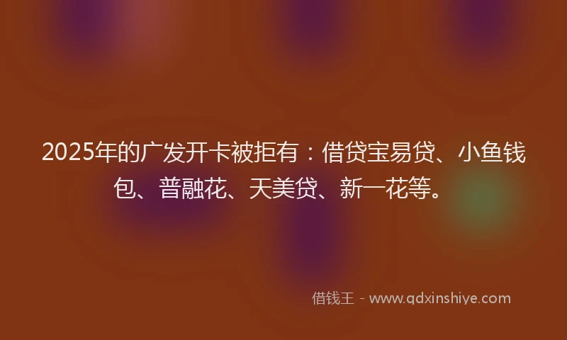 2025年的广发开卡被拒有：借贷宝易贷、小鱼钱包、普融花、天美贷、新一花等。
