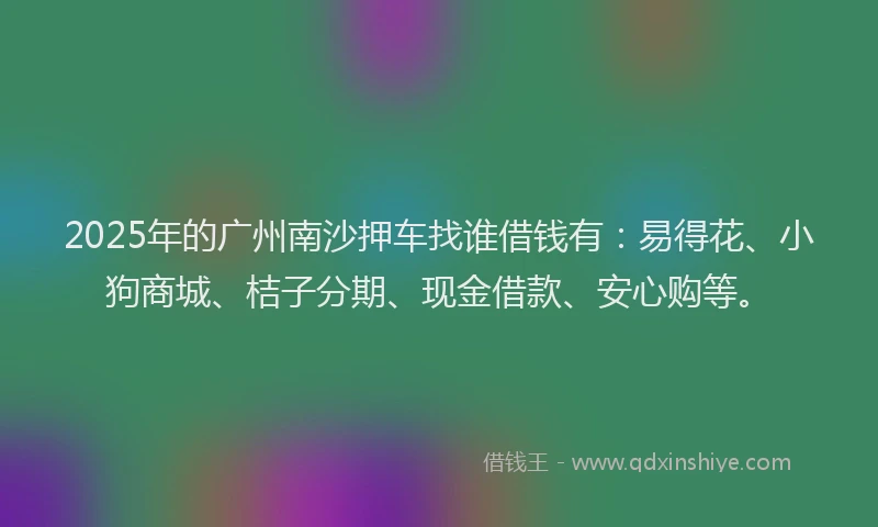 2025年的广州南沙押车找谁借钱有：易得花、小狗商城、桔子分期、现金借款、安心购等。