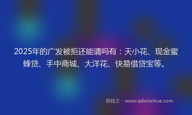 2025年的广发被拒还能请吗有：天小花、现金蜜蜂贷、手中商城、大洋花、快易借贷宝等。