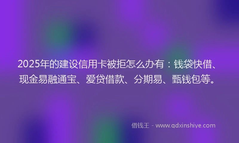2025年的建设信用卡被拒怎么办有：钱袋快借、现金易融通宝、爱贷借款、分期易、甄钱包等。