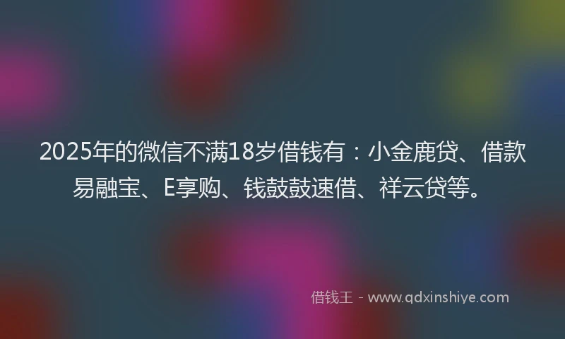 2025年的微信不满18岁借钱有：小金鹿贷、借款易融宝、E享购、钱鼓鼓速借、祥云贷等。