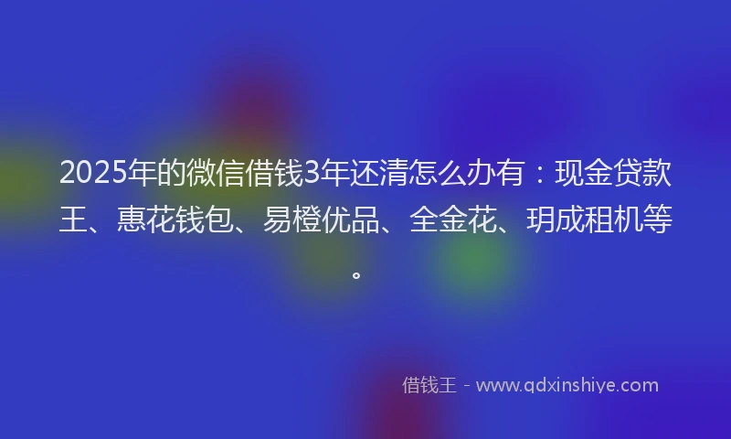 2025年的微信借钱3年还清怎么办有：现金贷款王、惠花钱包、易橙优品、全金花、玥成租机等。