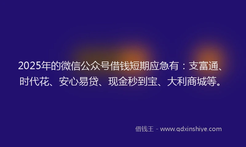 2025年的微信公众号借钱短期应急有：支富通、时代花、安心易贷、现金秒到宝、大利商城等。