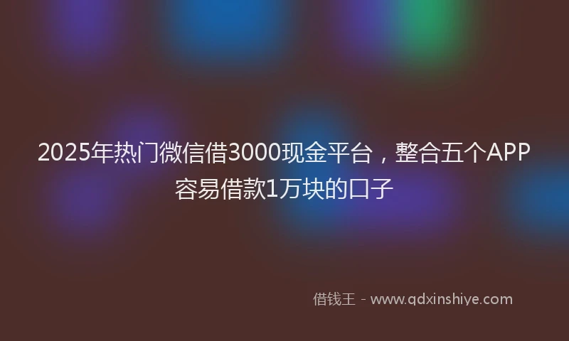 2025年热门微信借3000现金平台,整合五个APP容易借款1万块的口子