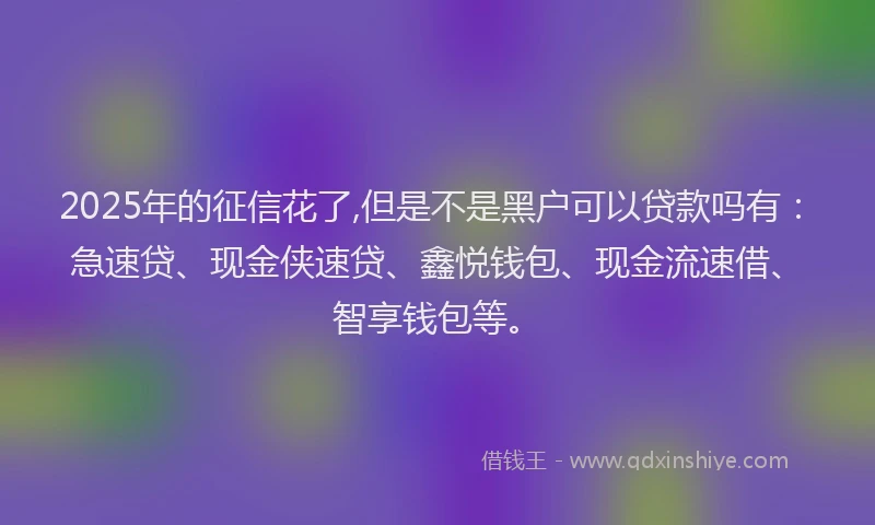 2025年的征信花了,但是不是黑户可以贷款吗有：急速贷、现金侠速贷、鑫悦钱包、现金流速借、智享钱包等。