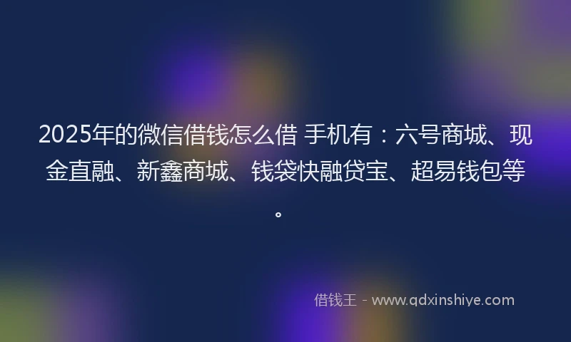 2025年的微信借钱怎么借 手机有：六号商城、现金直融、新鑫商城、钱袋快融贷宝、超易钱包等。