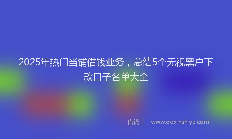 2025年热门当铺借钱业务，总结5个无视黑户下款口子名单大全