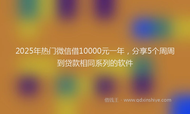 2025年热门微信借10000元一年，分享5个周周到贷款相同系列的软件