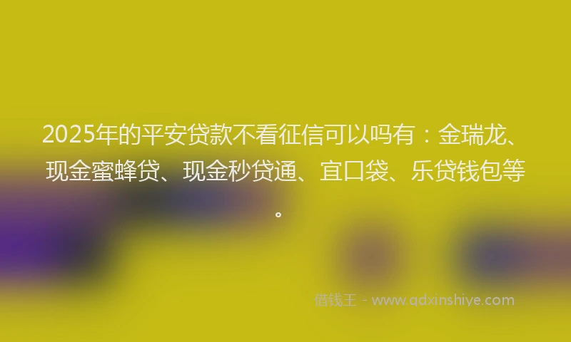 2025年的平安贷款不看征信可以吗有：金瑞龙、现金蜜蜂贷、现金秒贷通、宜口袋、乐贷钱包等。