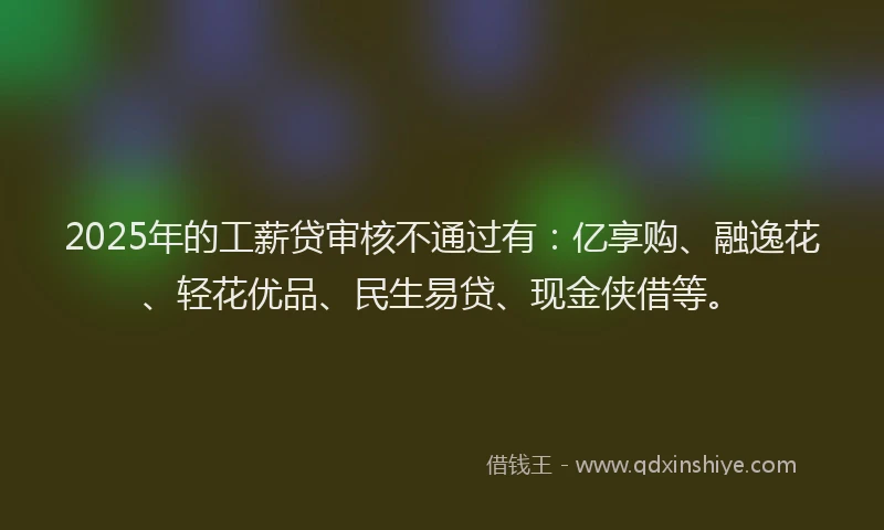 2025年的工薪贷审核不通过有：亿享购、融逸花、轻花优品、民生易贷、现金侠借等。
