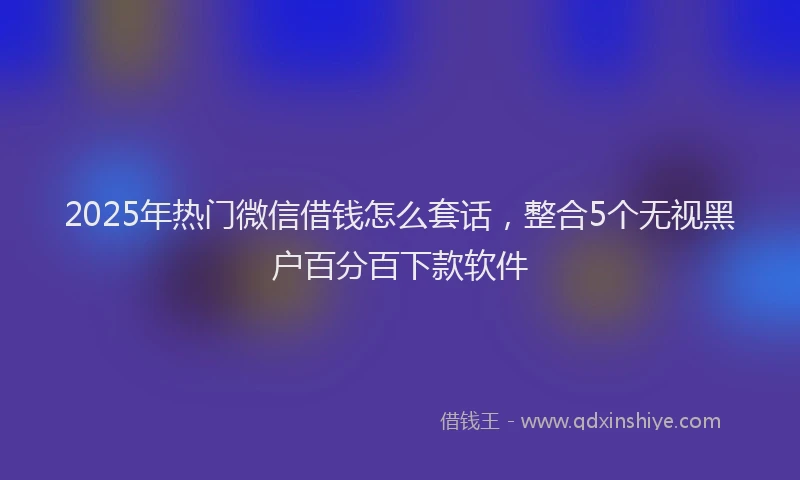 2025年热门微信借钱怎么套话，整合5个无视黑户百分百下款软件