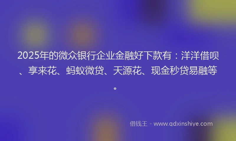 2025年的微众银行企业金融好下款有：洋洋借呗、享来花、蚂蚁微贷、天源花、现金秒贷易融等。