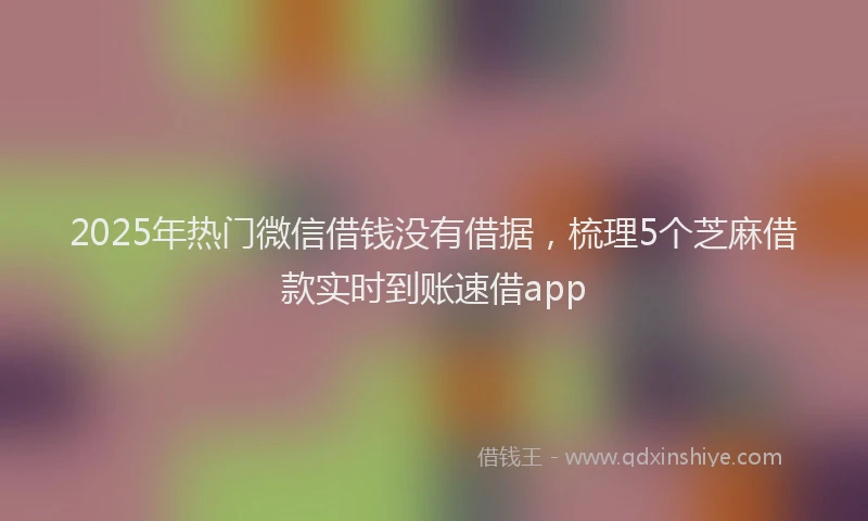 2025年热门微信借钱没有借据，梳理5个芝麻借款实时到账速借app