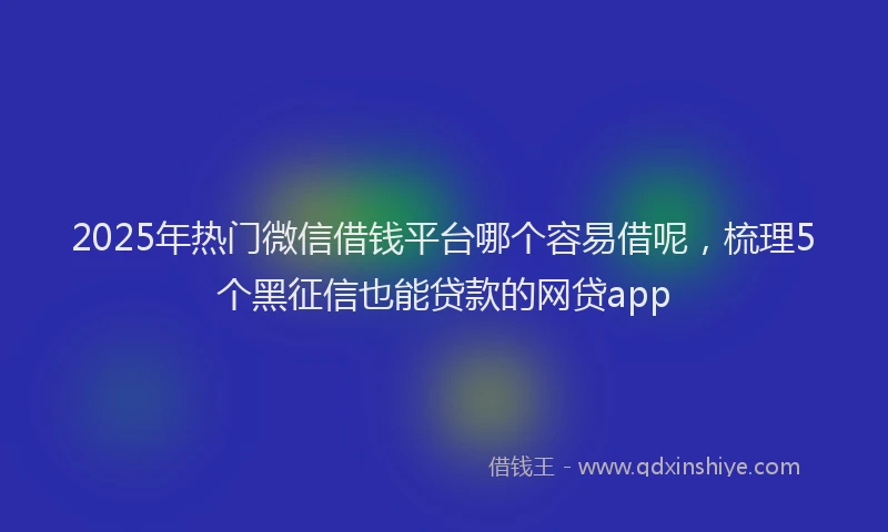 2025年热门微信借钱平台哪个容易借呢，梳理5个黑征信也能贷款的网贷app