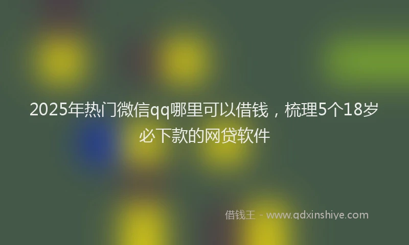 2025年热门微信qq哪里可以借钱，梳理5个18岁必下款的网贷软件
