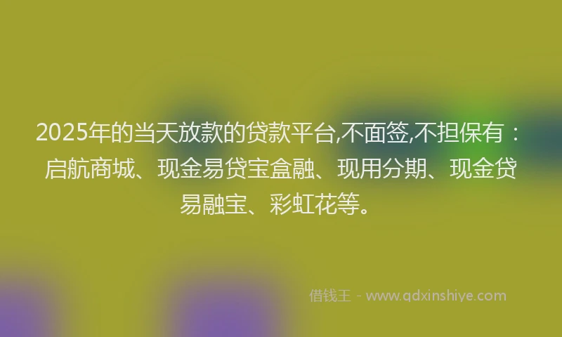 2025年的当天放款的贷款平台,不面签,不担保有：启航商城、现金易贷宝盒融、现用分期、现金贷易融宝、彩虹花等。