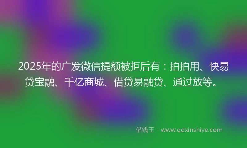 2025年的广发微信提额被拒后有：拍拍用、快易贷宝融、千亿商城、借贷易融贷、通过放等。
