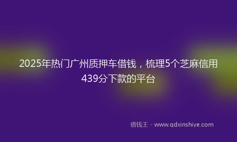 2025年热门广州质押车借钱，梳理5个芝麻信用439分下款的平台