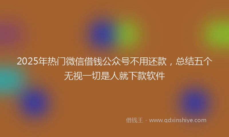 2025年热门微信借钱公众号不用还款，总结五个无视一切是人就下款软件