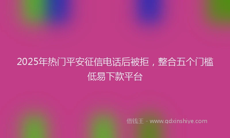 2025年热门平安征信电话后被拒，整合五个门槛低易下款平台