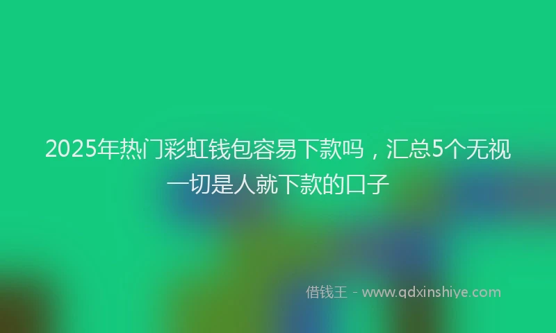 2025年热门彩虹钱包容易下款吗，汇总5个无视一切是人就下款的口子