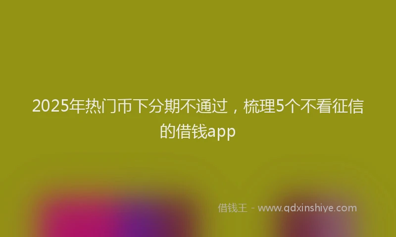 2025年热门币下分期不通过，梳理5个不看征信的借钱app