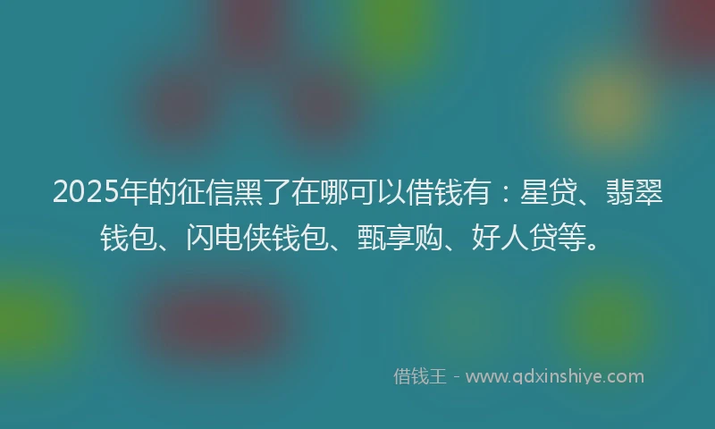 2025年的征信黑了在哪可以借钱有：星贷、翡翠钱包、闪电侠钱包、甄享购、好人贷等。