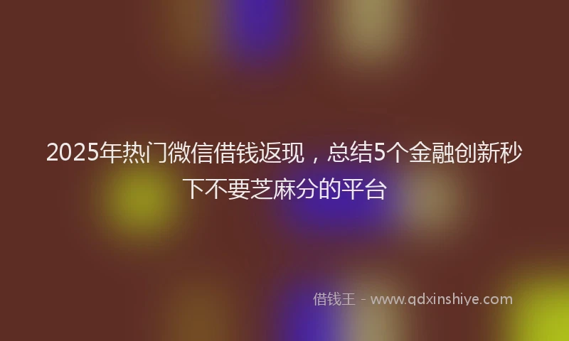 2025年热门微信借钱返现，总结5个金融创新秒下不要芝麻分的平台