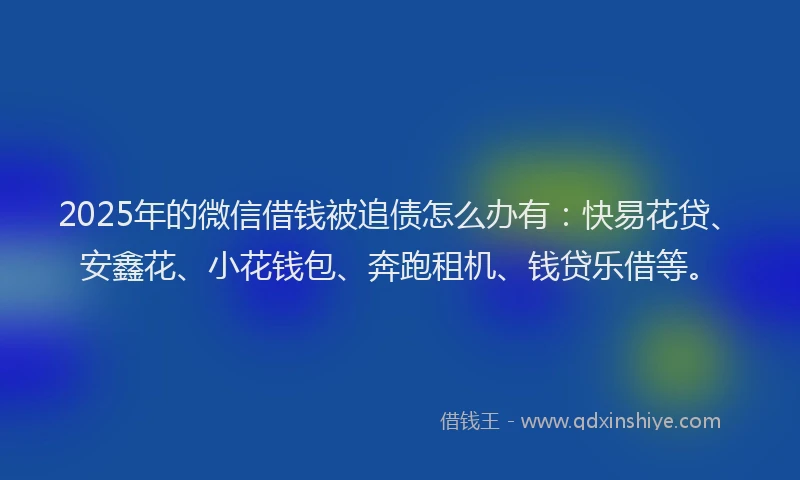 2025年的微信借钱被追债怎么办有：快易花贷、安鑫花、小花钱包、奔跑租机、钱贷乐借等。