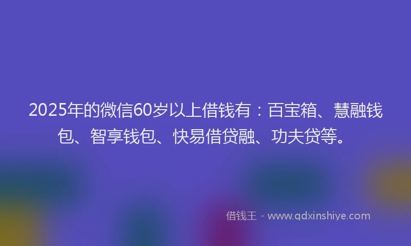 2025年的微信60岁以上借钱有：百宝箱、慧融钱包、智享钱包、快易借贷融、功夫贷等。